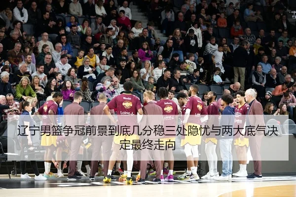 辽宁男篮争冠前景到底几分稳三处隐忧与两大底气决定最终走向
