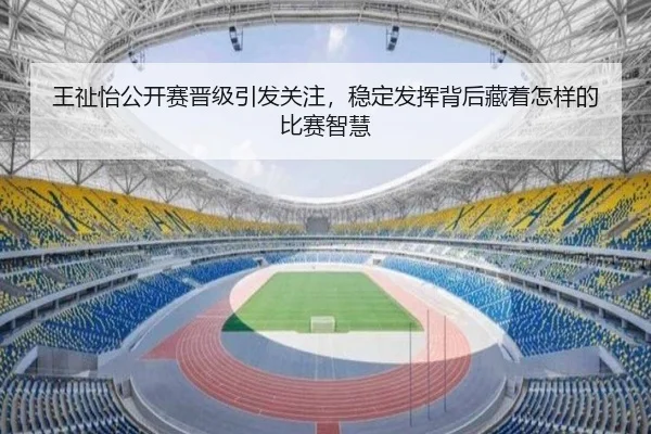 王祉怡公开赛晋级引发关注，稳定发挥背后藏着怎样的比赛智慧